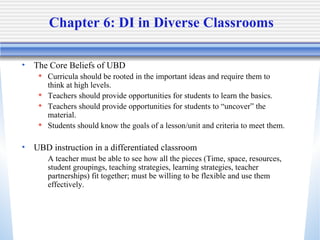 Chapter 6: DI in Diverse Classrooms The Core Beliefs of UBD Curricula should be rooted in the important ideas and require them to think at high levels.  Teachers should provide opportunities for students to learn the basics.  Teachers should provide opportunities for students to “uncover” the material.  Students should know the goals of a lesson/unit and criteria to meet them. UBD instruction in a differentiated classroom A teacher must be able to see how all the pieces (Time, space, resources, student groupings, teaching strategies, learning strategies, teacher partnerships) fit together; must be willing to be flexible and use them effectively.  