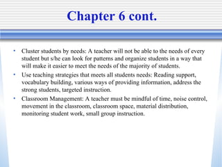 Chapter 6 cont. Cluster students by needs: A teacher will not be able to the needs of every student but s/he can look for patterns and organize students in a way that will make it easier to meet the needs of the majority of students.  Use teaching strategies that meets all students needs: Reading support, vocabulary building, various ways of providing information, address the strong students, targeted instruction.  Classroom Management: A teacher must be mindful of time, noise control, movement in the classroom, classroom space, material distribution, monitoring student work, small group instruction.  
