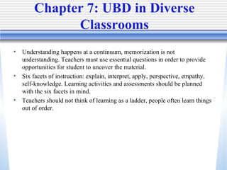 Chapter 7: UBD in Diverse Classrooms Understanding happens at a continuum, memorization is not understanding. Teachers must use essential questions in order to provide opportunities for student to uncover the material.  Six facets of instruction: explain, interpret, apply, perspective, empathy, self-knowledge. Learning activities and assessments should be planned with the six facets in mind.  Teachers should not think of learning as a ladder, people often learn things out of order.  