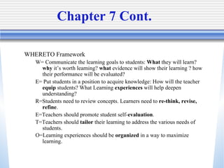 Chapter 7 Cont. WHERETO Framework W= Communicate the learning goals to students:  What  they will learn?  why  it’s worth learning?  what  evidence will show their learning ? how their performance will be evaluated? E= Put students in a position to acquire knowledge: How will the teacher  equip  students? What Learning  experiences  will help deepen understanding? R=Students need to review concepts. Learners need to  re-think, revise, refine .  E=Teachers should promote student self- evaluation . T=Teachers should  tailor  their learning to address the various needs of students. O=Learning experiences should be  organized  in a way to maximize learning.   