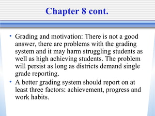 Chapter 8 cont.  Grading and motivation: There is not a good answer, there are problems with the grading system and it may harm struggling students as well as high achieving students. The problem will persist as long as districts demand single grade reporting.  A better grading system should report on at least three factors: achievement, progress and work habits.   