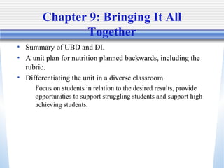 Chapter 9: Bringing It All Together Summary of UBD and DI.  A unit plan for nutrition planned backwards, including the rubric.  Differentiating the unit in a diverse classroom Focus on students in relation to the desired results, provide opportunities to support struggling students and support high achieving students.  