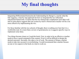My final thoughts Integrating Differentiated Instruction & Understanding by Design is, exactly what the title suggests, a step-by-step approach for how to integrated the two influential educational frameworks. It claims that the two frameworks complement each other well and in some places suggests that one system by itself is flawed and a teacher will be a lot more effective by implementing the two.  For those familiar with the two schools of thought, there is nothing new here but it is a worthwhile read. It is more than a review of good practice as it suggests specific ways to implement some ideas.  Two things became clearer as I read this book. First, in order to be an effective a teacher needs to have a good command of the content. If not it will be difficult to design the desired outcomes. Secondly, this takes a lot of work. The amount of things a teacher needs to take into account is overwhelming. I would recommend that a teacher focuses on one or two aspects in the book at a time to work on.  