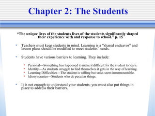 Chapter 2: The Students “ The unique lives of the students lives of the students significantly shaped their experience with and response to school.” p. 15 Teachers must keep students in mind. Learning is a “shared endeavor” and lesson plans should be modified to meet students’ needs. Students have various barriers to learning. They include: Personal—Something has happened to make it difficult for the student to learn. Identity—As students struggle to find themselves it gets in the way of learning. Learning Difficulties—The student is willing but tasks seem insurmountable. Idiosyncrasies—Students who do peculiar things. It is not enough to understand your students; you must also put things in place to address their barriers. 