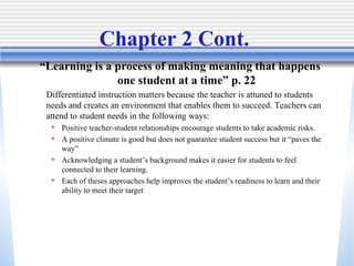 Chapter 2 Cont.  “ Learning is a process of making meaning that happens one student at a time” p. 22 Differentiated instruction matters because the teacher is attuned to students needs and creates an environment that enables them to succeed. Teachers can attend to student needs in the following ways: Positive teacher-student relationships encourage students to take academic risks. A positive climate is good but does not guarantee student success but it “paves the way” Acknowledging a student’s background makes it easier for students to feel connected to their learning. Each of theses approaches help improves the student’s readiness to learn and their ability to meet their target 