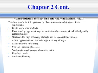 Chapter 2 Cont.  “ Differentiation does not advocate ‘individualization’” p. 19 Teachers should look for patterns by close observation of students. Some suggestions: Get to know your students Have small groups work together so that teachers can work individually with certain students  Start with the high achieving students and differentiate for the rest  Allow opportunities to learn through a variety of ways  Assess students informally  Use basic reading strategies  Working in small groups, alone or in pairs  Use clear rubrics Cultivate diversity 