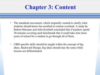Chapter 3: Content The standards movement, which originally wanted to clarify what students should know has resulted in content overload. A study by Robert Marzano and John Kemball concluded that if teachers spend 30 minutes covering each benchmark that it could take nine more years of school for a student to go through all of them. UBD specific skills should be taught within the concept of big ideas. Backward Design, big ideas should stay the same while lessons are differentiated. 