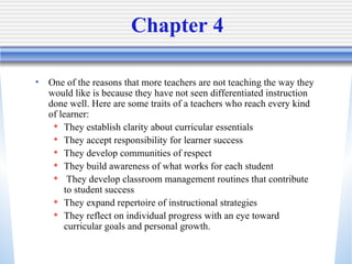 Chapter 4 One of the reasons that more teachers are not teaching the way they would like is because they have not seen differentiated instruction done well. Here are some traits of a teachers who reach every kind of learner: They establish clarity about curricular essentials They accept responsibility for learner success They develop communities of respect They build awareness of what works for each student They develop classroom management routines that contribute to student success They expand repertoire of instructional strategies They reflect on individual progress with an eye toward curricular goals and personal growth. 