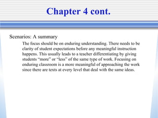Chapter 4 cont.  Scenarios: A summary  The focus should be on enduring understanding. There needs to be clarity of student expectations before any meaningful instruction happens. This usually leads to a teacher differentiating by giving students “more” or “less” of the same type of work. Focusing on enduring classroom is a more meaningful of approaching the work since there are texts at every level that deal with the same ideas. 