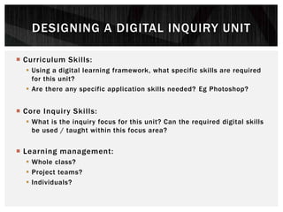  Curriculum Skills:
 Using a digital learning framework, what specific skills are required
for this unit?
 Are there any specific application skills needed? Eg Photoshop?
 Core Inquiry Skills:
 What is the inquiry focus for this unit? Can the required digital skills
be used / taught within this focus area?
 Learning management:
 Whole class?
 Project teams?
 Individuals?
DESIGNING A DIGITAL INQUIRY UNIT
 