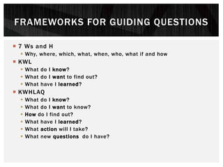  7 Ws and H
 Why, where, which, what, when, who, what if and how
 KWL
 What do I know?
 What do I want to find out?
 What have I learned?
 KWHLAQ
 What do I know?
 What do I want to know?
 How do I find out?
 What have I learned?
 What action will I take?
 What new questions do I have?
FRAMEWORKS FOR GUIDING QUESTIONS
 