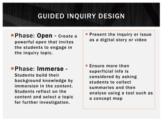Phase: Open - Create a
powerful open that invites
the students to engage in
the inquiry topic.
Phase: Immerse -
Students build their
background knowledge by
immersion in the content.
Students reflect on the
content and select a topic
for further investigation.
 Present the inquiry or issue
as a digital story or video
 Ensure more than
superficial info is
considered by asking
students to collect
summaries and then
analyse using a tool such as
a concept map
GUIDED INQUIRY DESIGN
 
