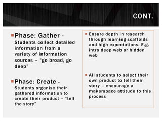 Phase: Gather -
Students collect detailed
information from a
variety of information
sources – “go broad, go
deep”
Phase: Create -
Students organise their
gathered information to
create their product – “tell
the story”
 Ensure depth in research
through learning scaffolds
and high expectations. E.g.
intro deep web or hidden
web
 All students to select their
own product to tell their
story – encourage a
makerspace attitude to this
process
CONT.
 