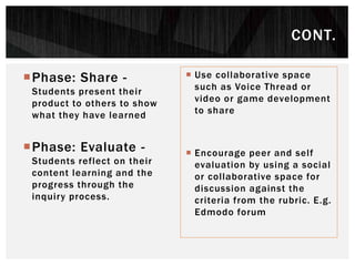 Phase: Share -
Students present their
product to others to show
what they have learned
Phase: Evaluate -
Students reflect on their
content learning and the
progress through the
inquiry process.
 Use collaborative space
such as Voice Thread or
video or game development
to share
 Encourage peer and self
evaluation by using a social
or collaborative space for
discussion against the
criteria from the rubric. E.g.
Edmodo forum
CONT.
 