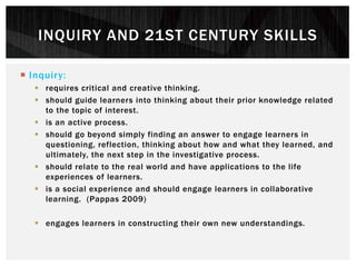  Inquiry:
 requires critical and creative thinking.
 should guide learners into thinking about their prior knowledge related
to the topic of interest.
 is an active process.
 should go beyond simply finding an answer to engage learners in
questioning, reflection, thinking about how and what they learned, and
ultimately, the next step in the investigative process.
 should relate to the real world and have applications to the life
experiences of learners.
 is a social experience and should engage learners in collaborative
learning. (Pappas 2009)
 engages learners in constructing their own new understandings.
INQUIRY AND 21ST CENTURY SKILLS
 