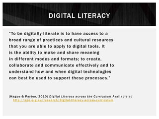 “To be digitally literate is to have access to a
broad range of practices and cultural resources
that you are able to apply to digital tools. It
is the ability to make and share meaning
in different modes and formats; to create,
collaborate and communicate effectively and to
understand how and when digital technologies
can best be used to support these processes.”
(Hague & Payton, 2010) Digital Literacy across the Curriculum Available at
http://apo.org.au/research/digital-literacy-across-curriculum
DIGITAL LITERACY
 