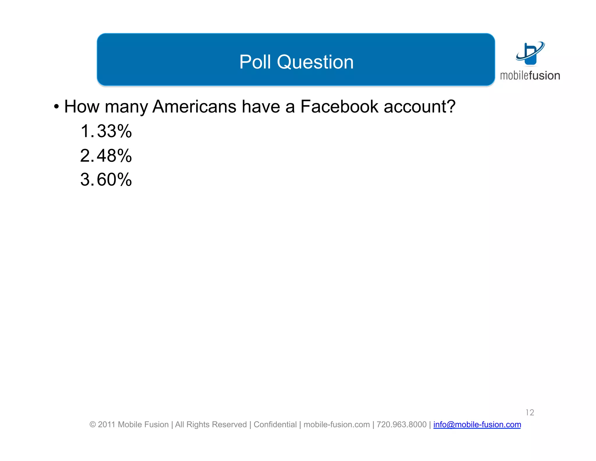 Poll Question

•  How many Americans have a Facebook account?
    1. 33%
    2. 48%
    3. 60%




                                                                                                                            12
    © 2011 Mobile Fusion | All Rights Reserved | Confidential | mobile-fusion.com | 720.963.8000 | info@mobile-fusion.com
 