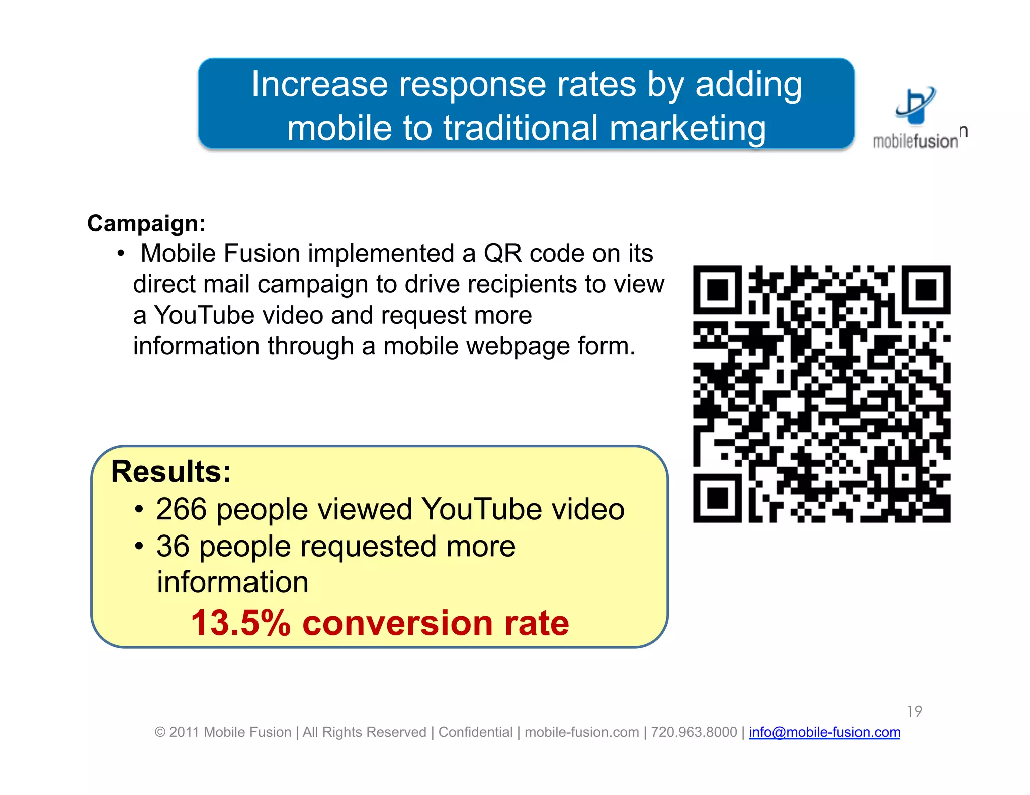 Increase responseis a leading
                      Mobile Fusion rates by adding
                     mobile to traditionalagency
                       digital marketing marketing

Campaign:
  •  Mobile Fusion implemented a QR code on its
    direct mail campaign to drive recipients to view
    a YouTube video and request more
    information through a mobile webpage form.



 Results:
  •  266 people viewed YouTube video
  •  36 people requested more
     information
          13.5% conversion rate

                                                                                                                             19
     © 2011 Mobile Fusion | All Rights Reserved | Confidential | mobile-fusion.com | 720.963.8000 | info@mobile-fusion.com
 