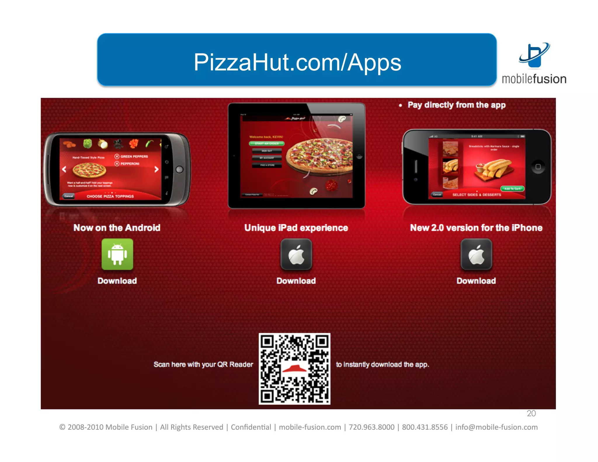 PizzaHut.com/Apps




                                                                                                                                                                                              20
©	
  2008-­‐2010	
  Mobile	
  Fusion	
  |	
  All	
  Rights	
  Reserved	
  |	
  Conﬁden=al	
  |	
  mobile-­‐fusion.com	
  |	
  720.963.8000	
  |	
  800.431.8556	
  |	
  info@mobile-­‐fusion.com	
  
 