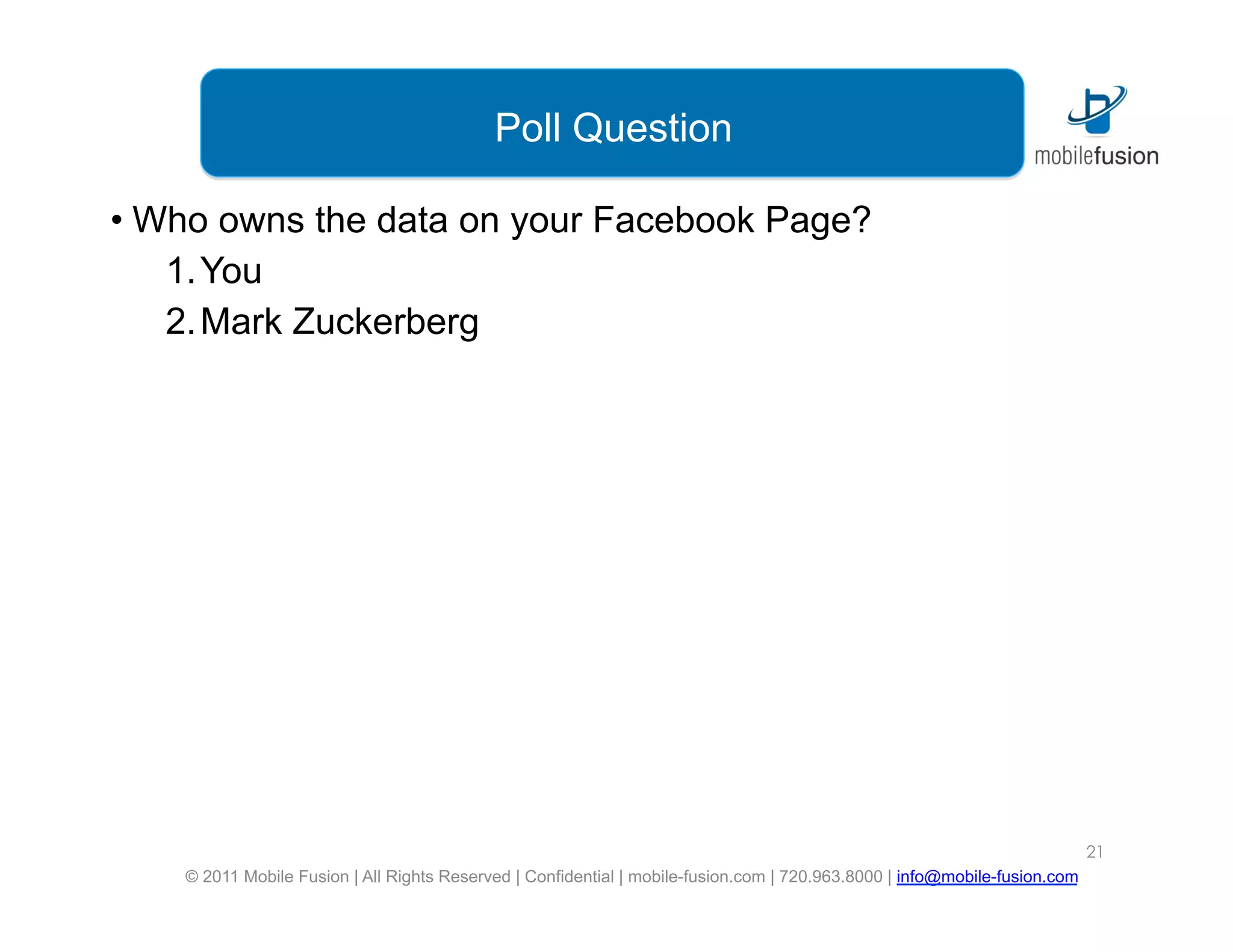 Poll Question

•  Who owns the data on your Facebook Page?
    1. You
    2. Mark Zuckerberg




                                                                                                                            21
    © 2011 Mobile Fusion | All Rights Reserved | Confidential | mobile-fusion.com | 720.963.8000 | info@mobile-fusion.com
 