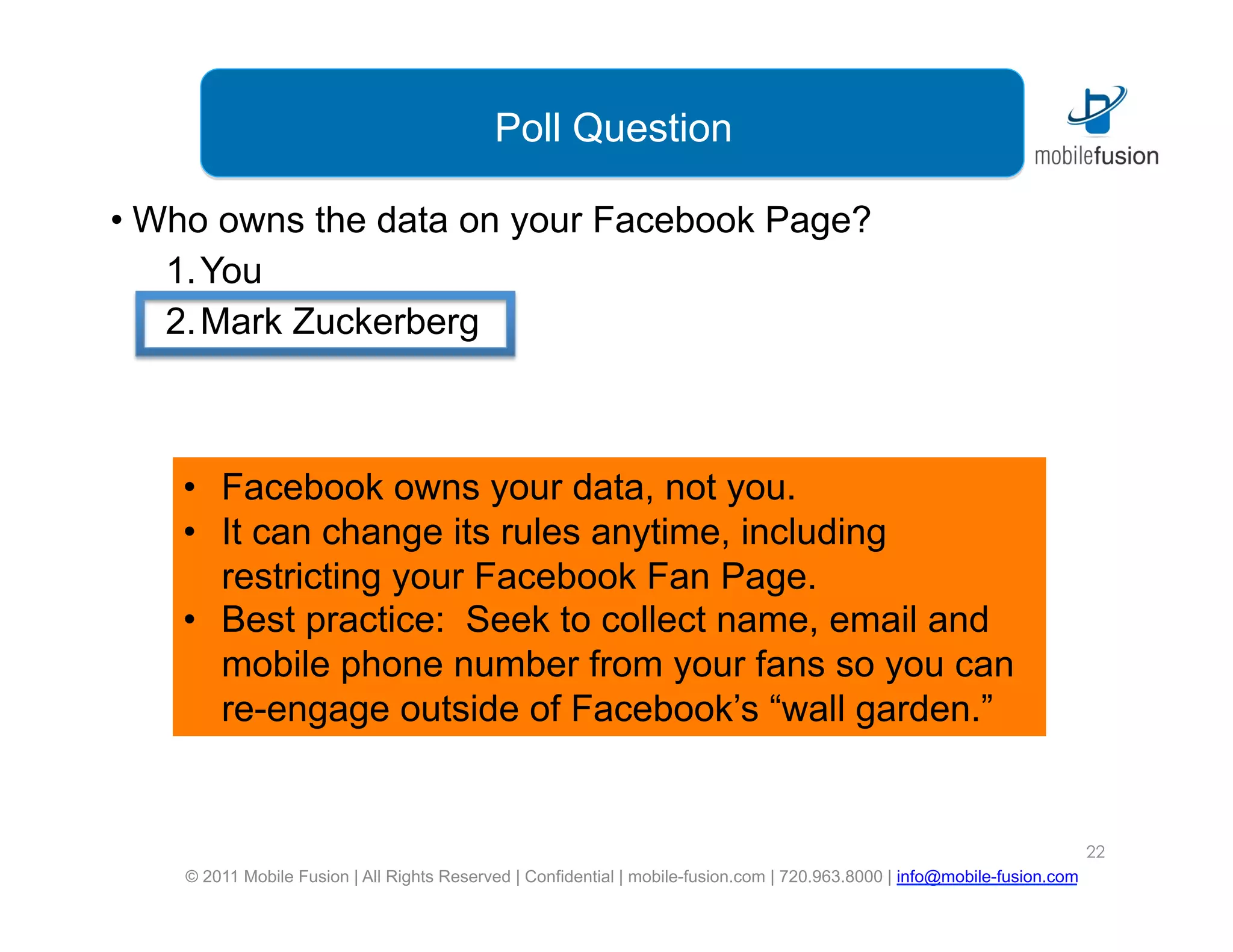 Poll Question

•  Who owns the data on your Facebook Page?
    1. You
    2. Mark Zuckerberg



    •  Facebook owns your data, not you.
    •  It can change its rules anytime, including
       restricting your Facebook Fan Page.
    •  Best practice: Seek to collect name, email and
       mobile phone number from your fans so you can
       re-engage outside of Facebook’s “wall garden.”


                                                                                                                            22
    © 2011 Mobile Fusion | All Rights Reserved | Confidential | mobile-fusion.com | 720.963.8000 | info@mobile-fusion.com
 
