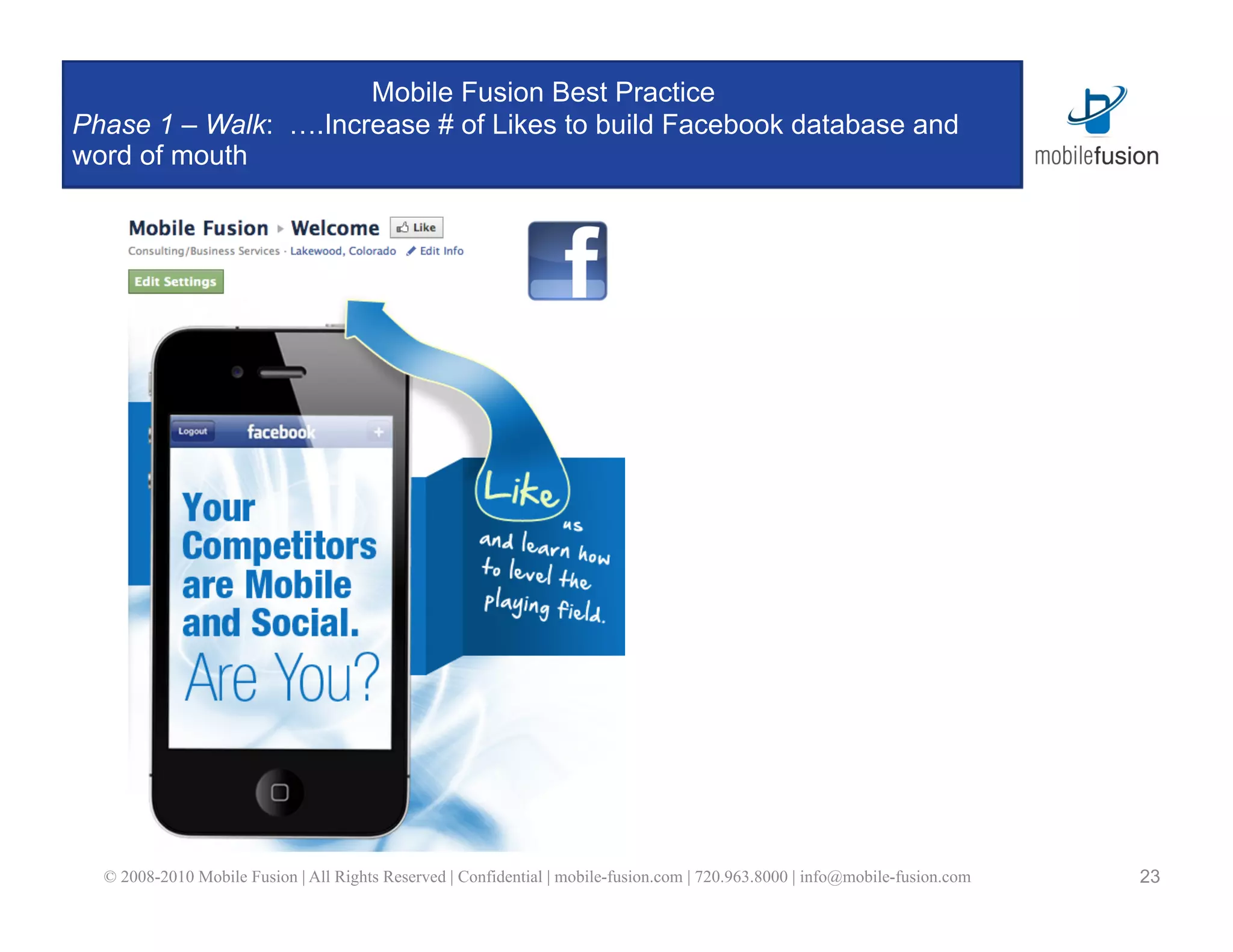 Mobile Fusion Best Practice
Phase 1 – Walk: ….Increase # of Likes to build Facebook database and
word of mouth




  © 2008-2010 Mobile Fusion | All Rights Reserved | Confidential | mobile-fusion.com | 720.963.8000 | info@mobile-fusion.com   23
 