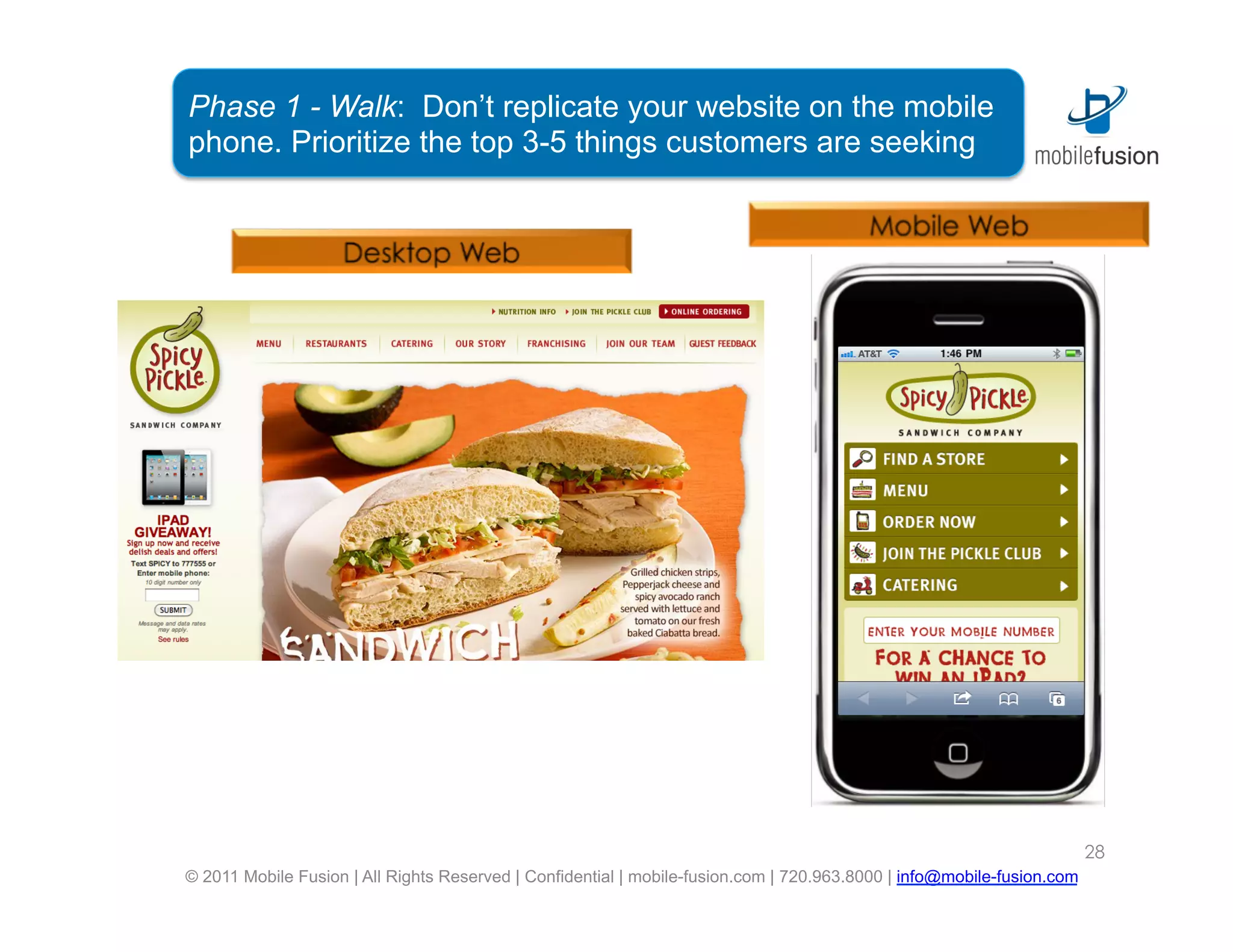 Phase 1 - Walk: Don’t replicate your website on the mobile
phone. Prioritize the top 3-5 things customers are seeking




                                                                                                                        28
© 2011 Mobile Fusion | All Rights Reserved | Confidential | mobile-fusion.com | 720.963.8000 | info@mobile-fusion.com
 