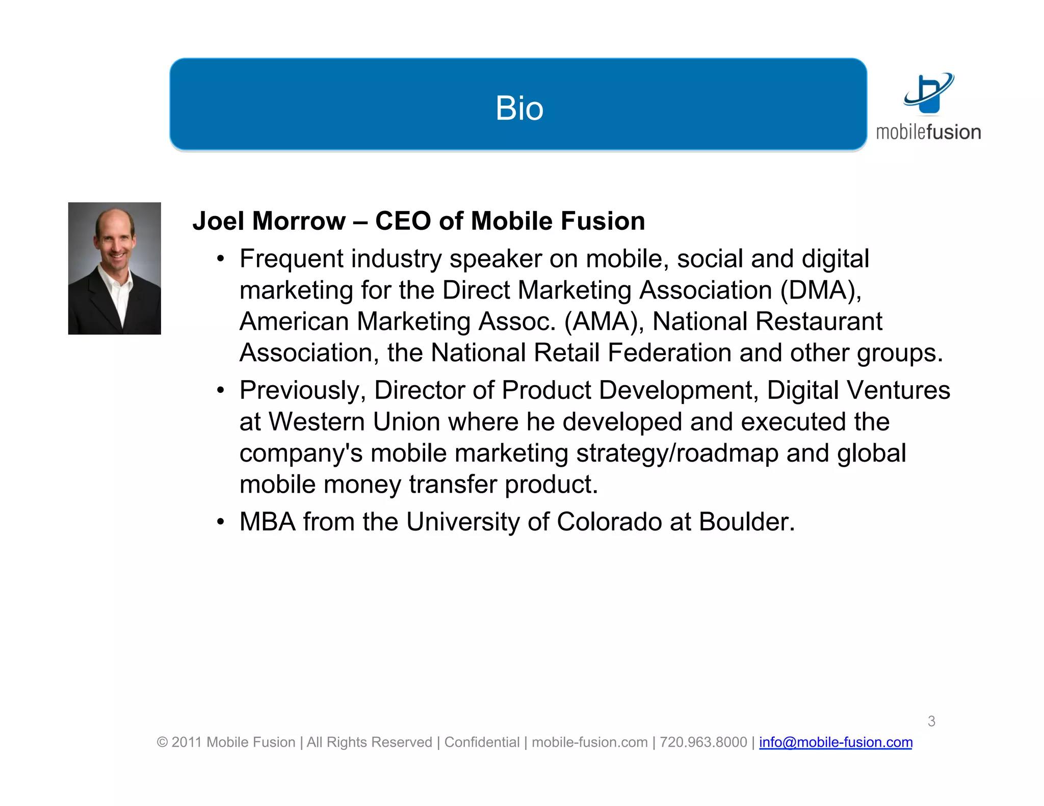 Bio


     Joel Morrow – CEO of Mobile Fusion
       •  Frequent industry speaker on mobile, social and digital
          marketing for the Direct Marketing Association (DMA),
          American Marketing Assoc. (AMA), National Restaurant
          Association, the National Retail Federation and other groups.
       •  Previously, Director of Product Development, Digital Ventures
          at Western Union where he developed and executed the
          company's mobile marketing strategy/roadmap and global
          mobile money transfer product.
       •  MBA from the University of Colorado at Boulder.




                                                                                                                        3
© 2011 Mobile Fusion | All Rights Reserved | Confidential | mobile-fusion.com | 720.963.8000 | info@mobile-fusion.com
 