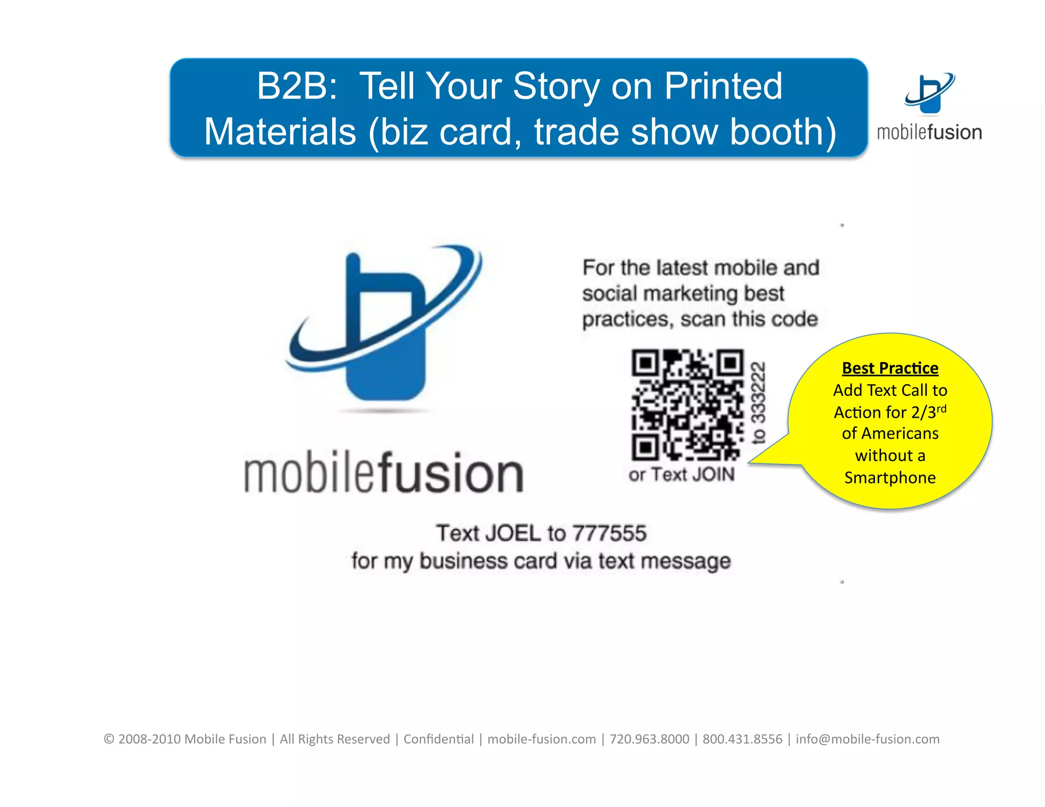 B2B: Tell Your Story on Printed
                       Materials (biz card, trade show booth)




                                                                                                                                                                           Best	
  Prac*ce	
  
                                                                                                                                                                          Add	
  Text	
  Call	
  to	
  
                                                                                                                                                                          Ac=on	
  for	
  2/3rd	
  
                                                                                                                                                                           of	
  Americans	
  
                                                                                                                                                                             without	
  a	
  
                                                                                                                                                                           Smartphone	
  




©	
  2008-­‐2010	
  Mobile	
  Fusion	
  |	
  All	
  Rights	
  Reserved	
  |	
  Conﬁden=al	
  |	
  mobile-­‐fusion.com	
  |	
  720.963.8000	
  |	
  800.431.8556	
  |	
  info@mobile-­‐fusion.com	
  
 
