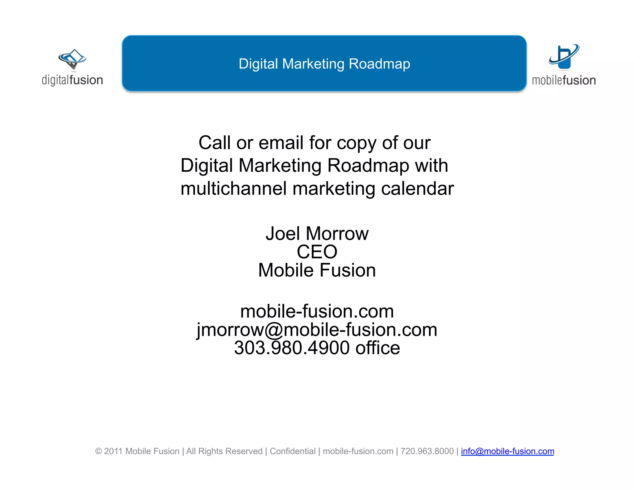 Digital Marketing Roadmap




                       Call or email for copy of our
                     Digital Marketing Roadmap with
                     multichannel marketing calendar

                                         Joel Morrow
                                            CEO
                                         Mobile Fusion

                              mobile-fusion.com
                         jmorrow@mobile-fusion.com
                             303.980.4900 office




© 2011 Mobile Fusion | All Rights Reserved | Confidential | mobile-fusion.com | 720.963.8000 | info@mobile-fusion.com
 