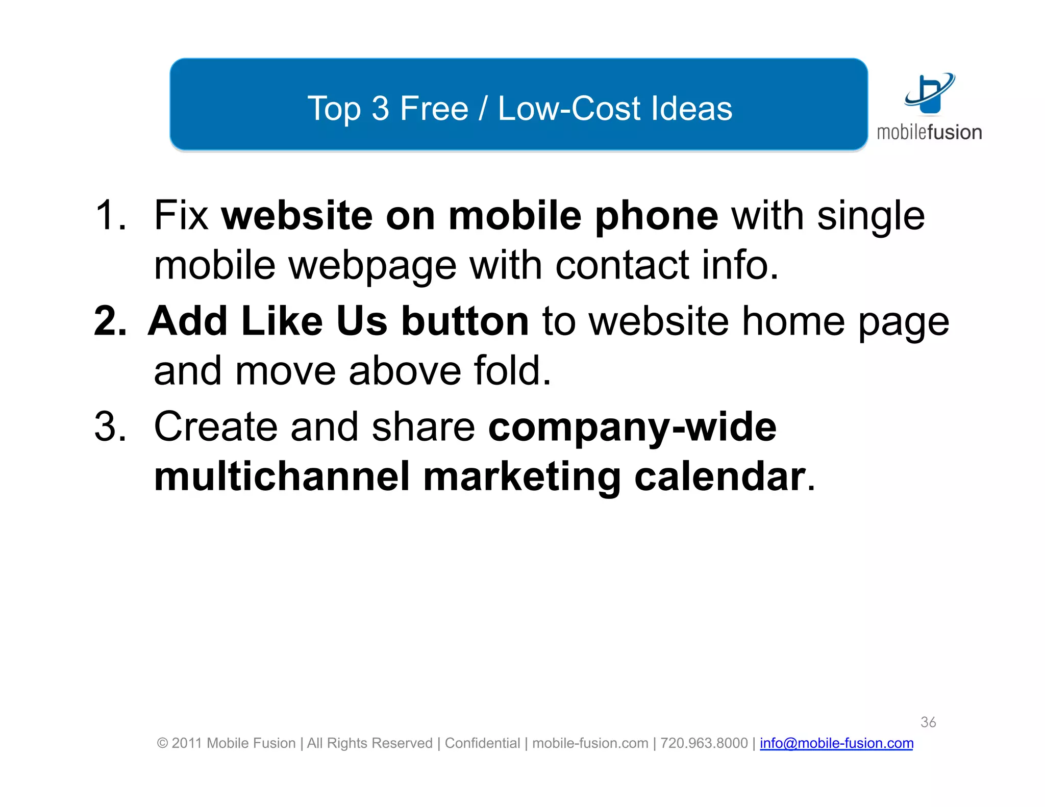 Top 3 Free / Low-Cost Ideas


1.  Fix website on mobile phone with single
    mobile webpage with contact info.
2.  Add Like Us button to website home page
    and move above fold.
3.  Create and share company-wide
    multichannel marketing calendar.




                                                                                                                           36
   © 2011 Mobile Fusion | All Rights Reserved | Confidential | mobile-fusion.com | 720.963.8000 | info@mobile-fusion.com
 