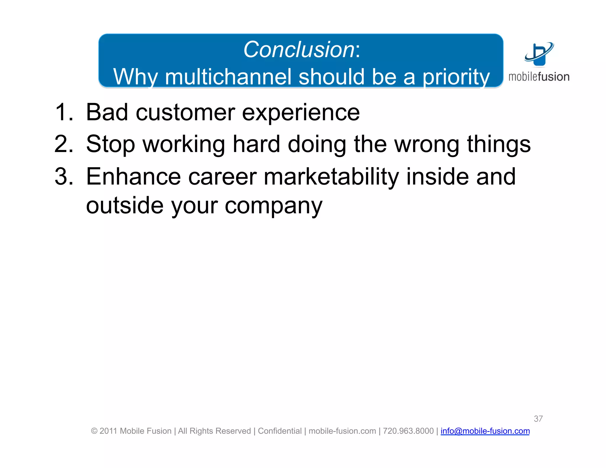 Conclusion:
        Why multichannel should be a priority
1.  Bad customer experience
2.  Stop working hard doing the wrong things
3.  Enhance career marketability inside and
    outside your company




                                                                                                                           37
   © 2011 Mobile Fusion | All Rights Reserved | Confidential | mobile-fusion.com | 720.963.8000 | info@mobile-fusion.com
 
