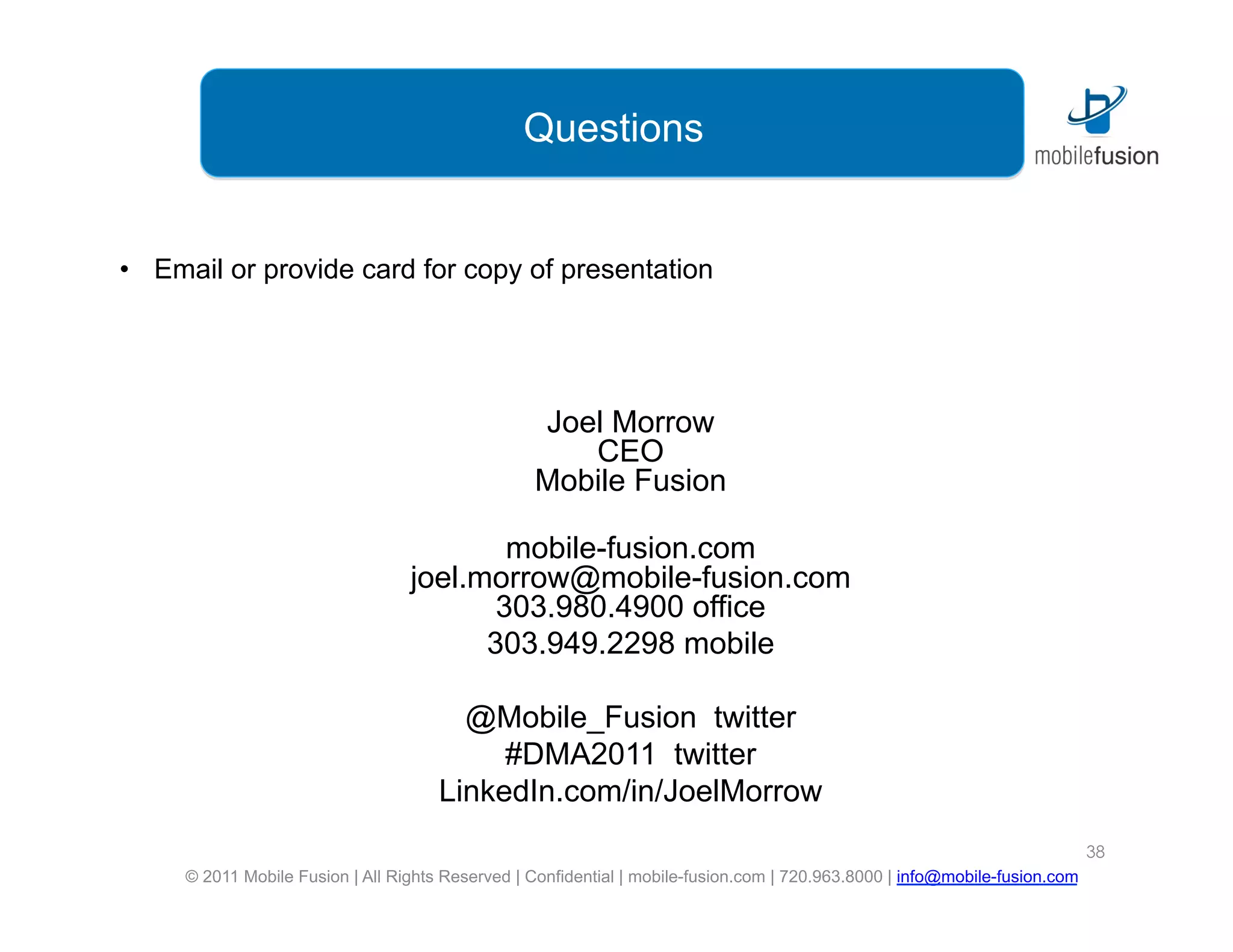 Questions


•  Email or provide card for copy of presentation




                                                  Joel Morrow
                                                     CEO
                                                  Mobile Fusion

                                          mobile-fusion.com
                                  joel.morrow@mobile-fusion.com
                                         303.980.4900 office
                                        303.949.2298 mobile

                                        @Mobile_Fusion twitter
                                           #DMA2011 twitter
                                      LinkedIn.com/in/JoelMorrow
                                                                                                                             38
     © 2011 Mobile Fusion | All Rights Reserved | Confidential | mobile-fusion.com | 720.963.8000 | info@mobile-fusion.com
 