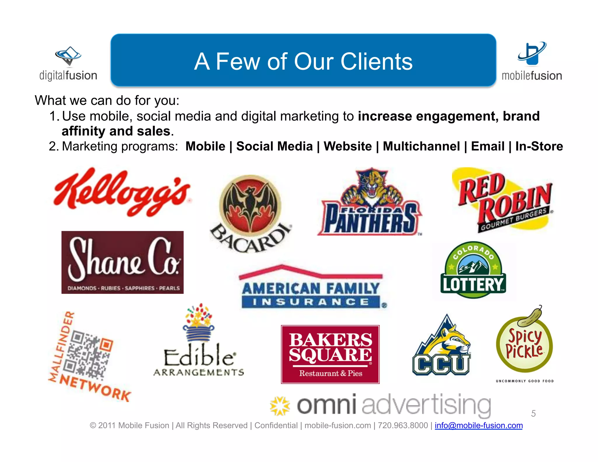 Mobile Fusion is a leading
                               digital marketingClients
                                A Few of Our agency
What we can do for you:
 1. Use mobile, social media and digital marketing to increase engagement, brand
    affinity and sales.
  2. Marketing programs: Mobile | Social Media | Website | Multichannel | Email | In-Store




                                                                                                                                 5
         © 2011 Mobile Fusion | All Rights Reserved | Confidential | mobile-fusion.com | 720.963.8000 | info@mobile-fusion.com
 