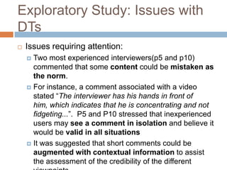 Exploratory Study: Issues with
DTs
   Issues requiring attention:
     Two most experienced interviewers(p5 and p10)
      commented that some content could be mistaken as
      the norm.
     For instance, a comment associated with a video
      stated “The interviewer has his hands in front of
      him, which indicates that he is concentrating and not
      fidgeting...”. P5 and P10 stressed that inexperienced
      users may see a comment in isolation and believe it
      would be valid in all situations
     It was suggested that short comments could be
      augmented with contextual information to assist
      the assessment of the credibility of the different
 