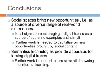 Conclusions
   Social spaces bring new opportunities , i.e. as
    a source of diverse range of real-world
    experiences.
           signs are encouraging – digital traces as a
     Initial
     source of authentic examples and stimuli
     Further work is needed to capitalise on new
     opportunities brought by social content
   Semantics technologies provide apparatus for
    taming digital traces
     Further  work is needed to turn semantic browsing
      into informal learning.
 