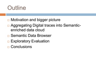 Outline
   Motivation and bigger picture
   Aggregating Digital traces into Semantic-
    enriched data cloud
   Semantic Data Browser
   Exploratory Evaluation
   Conclusions
 