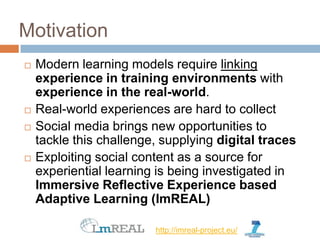 Motivation
   Modern learning models require linking
    experience in training environments with
    experience in the real-world.
   Real-world experiences are hard to collect
   Social media brings new opportunities to
    tackle this challenge, supplying digital traces
   Exploiting social content as a source for
    experiential learning is being investigated in
    Immersive Reflective Experience based
    Adaptive Learning (ImREAL)

                         http://imreal-project.eu/
 