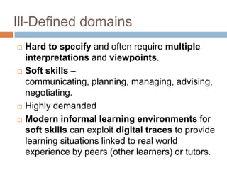 Ill-Defined domains
   Hard to specify and often require multiple
    interpretations and viewpoints.
   Soft skills –
    communicating, planning, managing, advising,
    negotiating.
   Highly demanded
   Modern informal learning environments for
    soft skills can exploit digital traces to provide
    learning situations linked to real world
    experience by peers (other learners) or tutors.
 