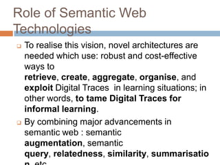 Role of Semantic Web
Technologies
   To realise this vision, novel architectures are
    needed which use: robust and cost-effective
    ways to
    retrieve, create, aggregate, organise, and
    exploit Digital Traces in learning situations; in
    other words, to tame Digital Traces for
    informal learning.
   By combining major advancements in
    semantic web : semantic
    augmentation, semantic
    query, relatedness, similarity, summarisatio
 