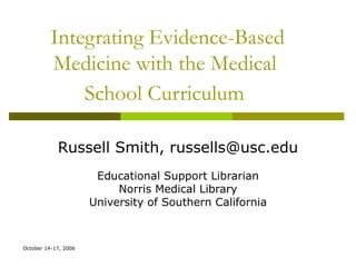Integrating Evidence-Based Medicine with the Medical  School Curriculum   Russell Smith, russells@usc.edu Educational Support Librarian Norris Medical Library University of Southern California 
