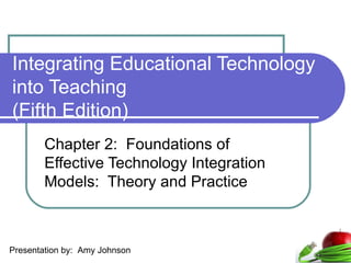 Integrating Educational Technology into Teaching  (Fifth Edition) Chapter 2:  Foundations of Effective Technology Integration Models:  Theory and Practice Presentation by:  Amy Johnson 
