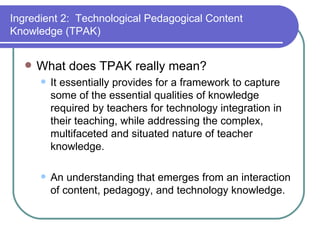 What does TPAK really mean? It essentially provides for a framework to capture some of the essential qualities of knowledge required by teachers for technology integration in their teaching, while addressing the complex, multifaceted and situated nature of teacher knowledge. An understanding that emerges from an interaction of content, pedagogy, and technology knowledge. Ingredient 2:  Technological Pedagogical Content Knowledge (TPAK) 