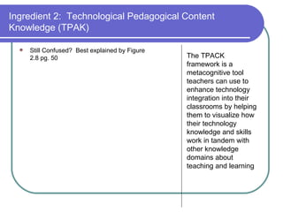Ingredient 2:  Technological Pedagogical Content Knowledge (TPAK) Still Confused?  Best explained by Figure 2.8 pg. 50 The TPACK framework is a metacognitive tool teachers can use to enhance technology integration into their classrooms by helping them to visualize how their technology knowledge and skills work in tandem with other knowledge domains about teaching and learning 