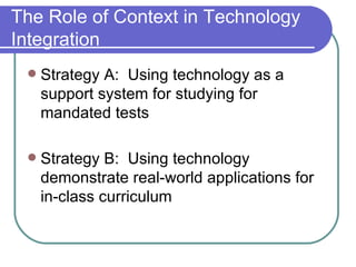 The Role of Context in Technology Integration Strategy A:  Using technology as a support system for studying for mandated tests Strategy B:  Using technology demonstrate real-world applications for in-class curriculum 