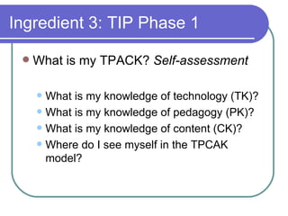 Ingredient 3: TIP Phase 1 What is my TPACK?  Self-assessment What is my knowledge of technology (TK)? What is my knowledge of pedagogy (PK)? What is my knowledge of content (CK)? Where do I see myself in the TPCAK model? 