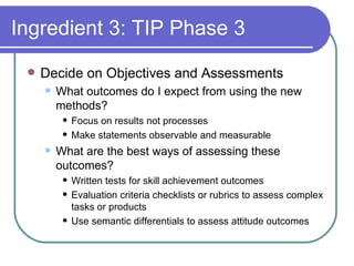 Ingredient 3: TIP Phase 3 Decide on Objectives and Assessments What outcomes do I expect from using the new methods? Focus on results not processes Make statements observable and measurable What are the best ways of assessing these outcomes? Written tests for skill achievement outcomes Evaluation criteria checklists or rubrics to assess complex tasks or products Use semantic differentials to assess attitude outcomes  