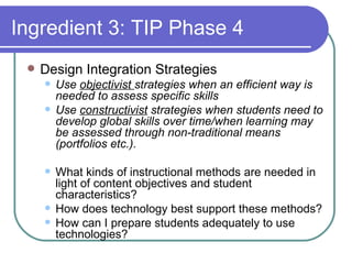 Ingredient 3: TIP Phase 4 Design Integration Strategies Use  objectivist  strategies when an efficient way is needed to assess specific skills Use  constructivist  strategies when students need to develop global skills over time/when learning may be assessed through non-traditional means (portfolios etc.). What kinds of instructional methods are needed in light of content objectives and student characteristics? How does technology best support these methods? How can I prepare students adequately to use technologies? 