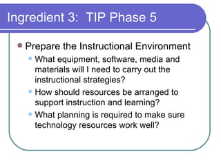 Ingredient 3:  TIP Phase 5 Prepare the Instructional Environment What equipment, software, media and materials will I need to carry out the instructional strategies? How should resources be arranged to support instruction and learning? What planning is required to make sure technology resources work well? 