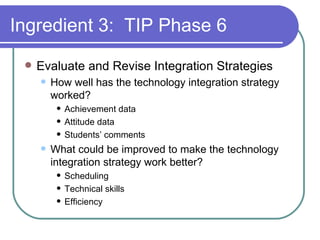 Ingredient 3:  TIP Phase 6 Evaluate and Revise Integration Strategies How well has the technology integration strategy worked? Achievement data Attitude data Students’ comments What could be improved to make the technology integration strategy work better? Scheduling Technical skills Efficiency 